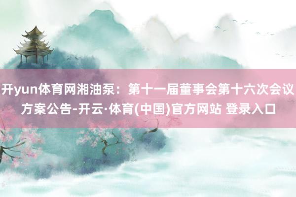 开yun体育网湘油泵：第十一届董事会第十六次会议方案公告-开云·体育(中国)官方网站 登录入口