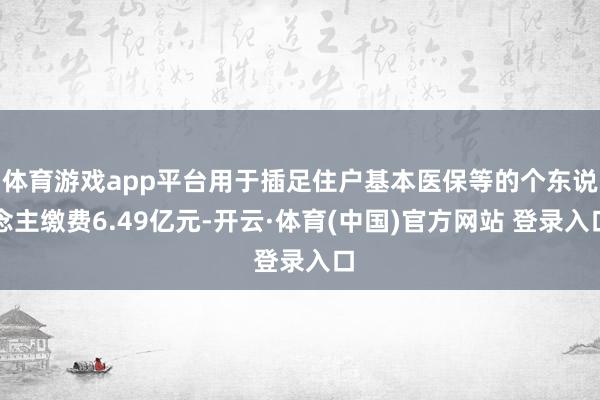 体育游戏app平台用于插足住户基本医保等的个东说念主缴费6.49亿元-开云·体育(中国)官方网站 登录入口