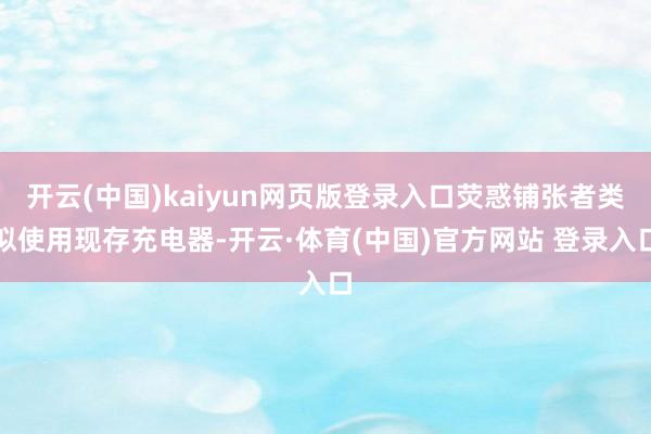 开云(中国)kaiyun网页版登录入口荧惑铺张者类似使用现存充电器-开云·体育(中国)官方网站 登录入口