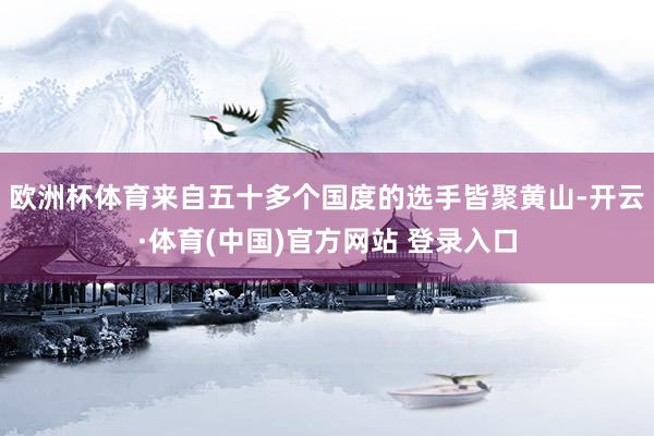 欧洲杯体育来自五十多个国度的选手皆聚黄山-开云·体育(中国)官方网站 登录入口