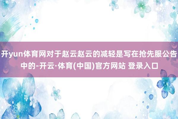 开yun体育网对于赵云赵云的减轻是写在抢先服公告中的-开云·体育(中国)官方网站 登录入口