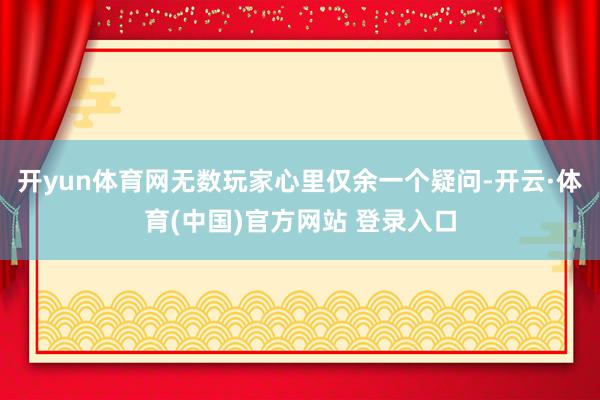 开yun体育网无数玩家心里仅余一个疑问-开云·体育(中国)官方网站 登录入口