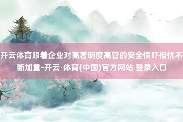 开云体育跟着企业对高著明度高管的安全恫吓担忧不断加重-开云·体育(中国)官方网站 登录入口