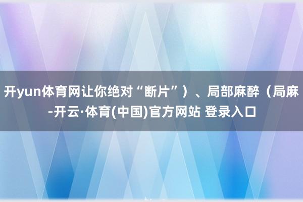 开yun体育网让你绝对“断片”）、局部麻醉（局麻-开云·体育(中国)官方网站 登录入口
