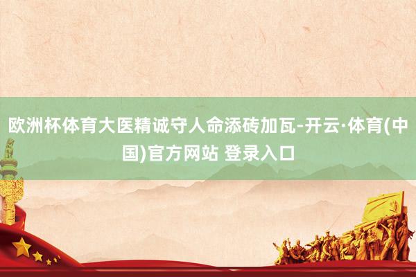 欧洲杯体育大医精诚守人命添砖加瓦-开云·体育(中国)官方网站 登录入口