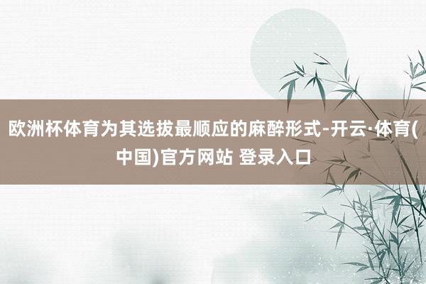 欧洲杯体育为其选拔最顺应的麻醉形式-开云·体育(中国)官方网站 登录入口