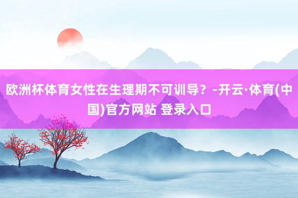 欧洲杯体育女性在生理期不可训导？-开云·体育(中国)官方网站 登录入口