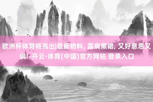 欧洲杯体育杨高出|最新物料, 露肩黑裙, 又好意思又飒!-开云·体育(中国)官方网站 登录入口