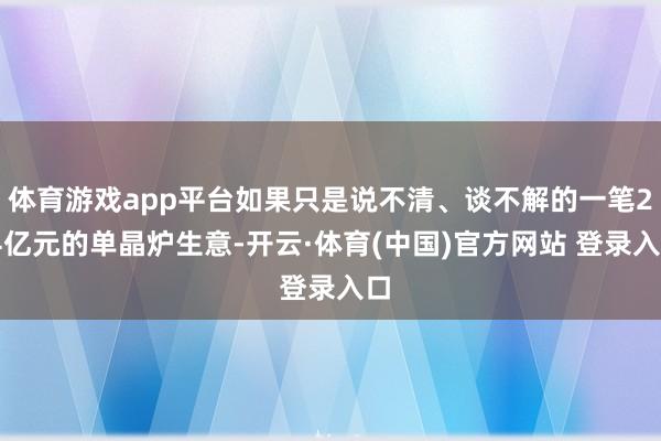 体育游戏app平台如果只是说不清、谈不解的一笔2.4亿元的单晶炉生意-开云·体育(中国)官方网站 登录入口