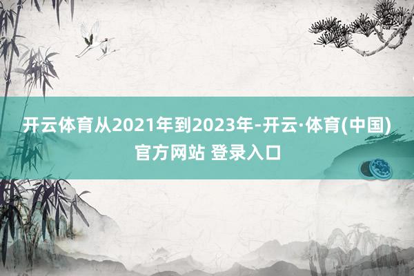 开云体育从2021年到2023年-开云·体育(中国)官方网站 登录入口