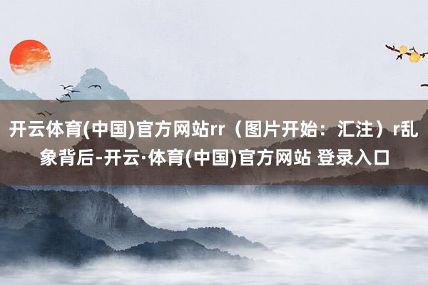 开云体育(中国)官方网站rr（图片开始：汇注）r乱象背后-开云·体育(中国)官方网站 登录入口
