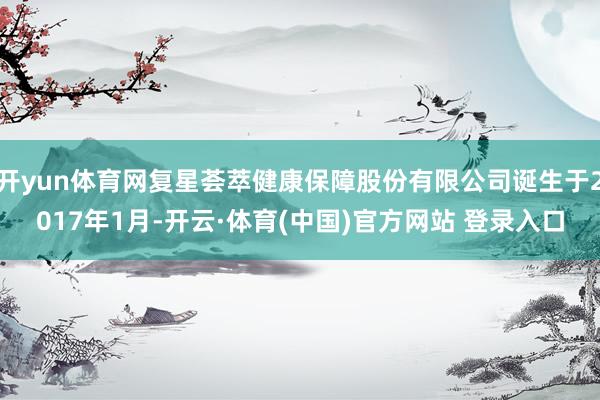开yun体育网复星荟萃健康保障股份有限公司诞生于2017年1月-开云·体育(中国)官方网站 登录入口