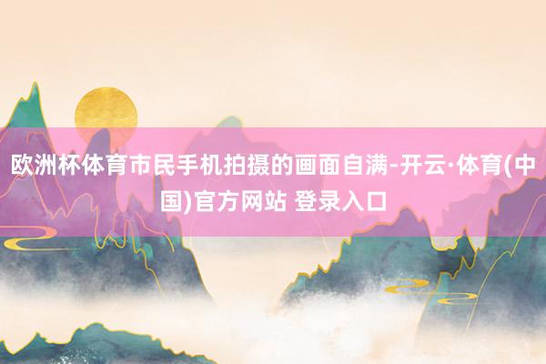 欧洲杯体育市民手机拍摄的画面自满-开云·体育(中国)官方网站 登录入口