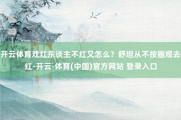 开云体育戏红东谈主不红又怎么？舒坦从不按圈规去红-开云·体育(中国)官方网站 登录入口
