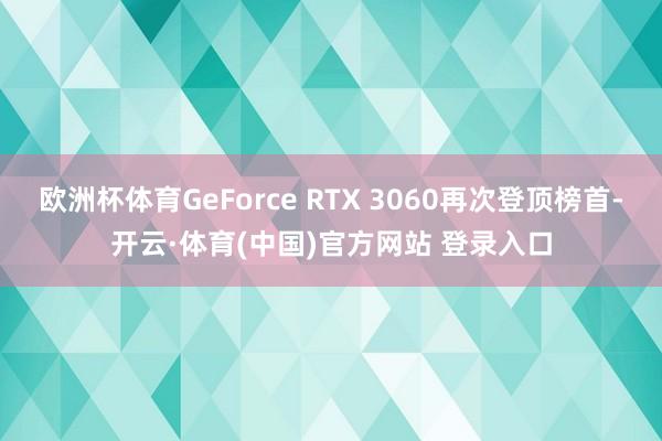 欧洲杯体育GeForce RTX 3060再次登顶榜首-开云·体育(中国)官方网站 登录入口