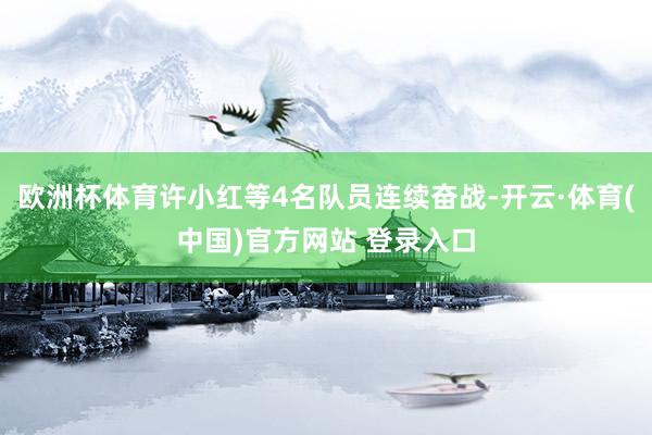 欧洲杯体育许小红等4名队员连续奋战-开云·体育(中国)官方网站 登录入口