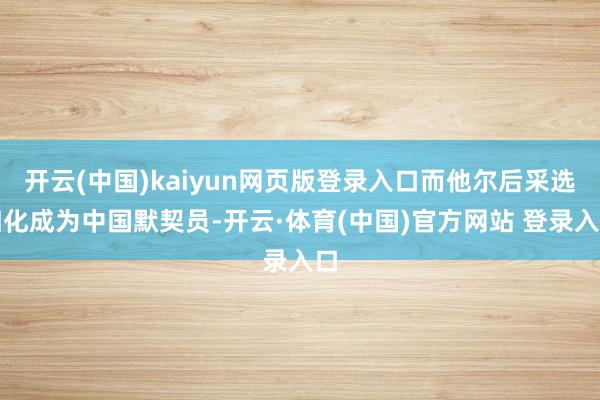 开云(中国)kaiyun网页版登录入口而他尔后采选归化成为中国默契员-开云·体育(中国)官方网站 登录入口