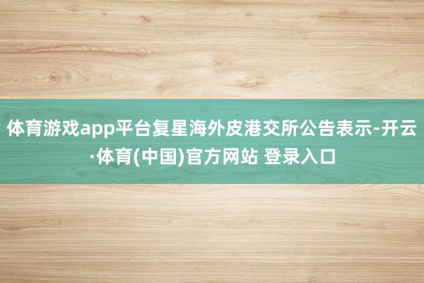 体育游戏app平台复星海外皮港交所公告表示-开云·体育(中国)官方网站 登录入口