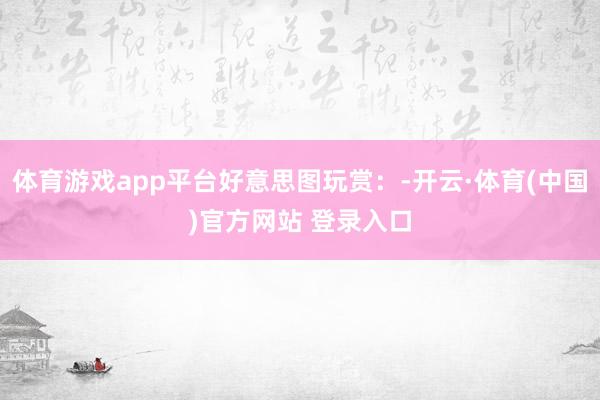 体育游戏app平台好意思图玩赏：-开云·体育(中国)官方网站 登录入口