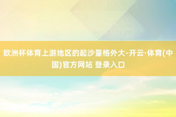 欧洲杯体育上游地区的起沙量格外大-开云·体育(中国)官方网站 登录入口