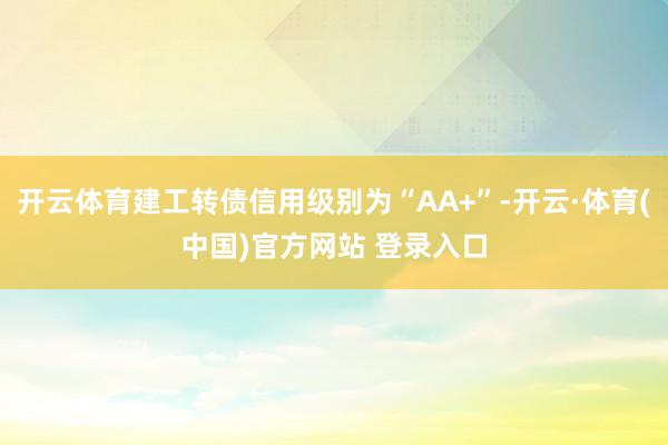开云体育建工转债信用级别为“AA+”-开云·体育(中国)官方网站 登录入口