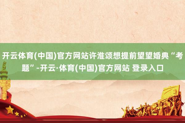 开云体育(中国)官方网站许淮颂想提前望望婚典“考题”-开云·体育(中国)官方网站 登录入口
