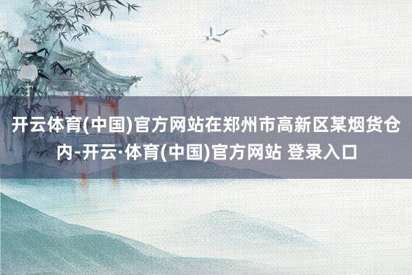 开云体育(中国)官方网站　　在郑州市高新区某烟货仓内-开云·体育(中国)官方网站 登录入口
