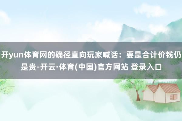 开yun体育网的确径直向玩家喊话：要是合计价钱仍是贵-开云·体育(中国)官方网站 登录入口