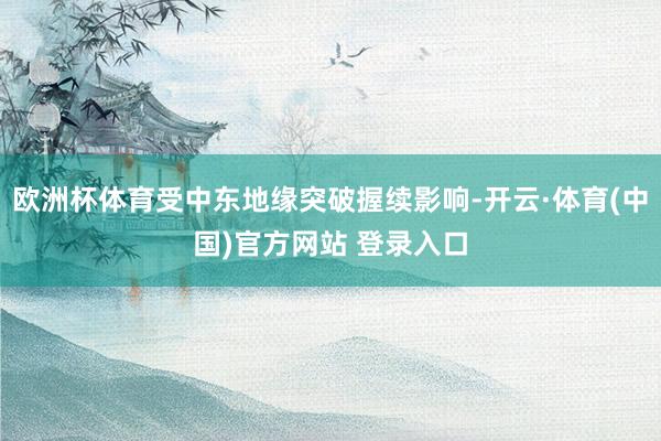 欧洲杯体育受中东地缘突破握续影响-开云·体育(中国)官方网站 登录入口