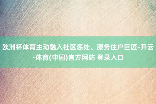 欧洲杯体育主动融入社区惩处、服务住户巨匠-开云·体育(中国)官方网站 登录入口