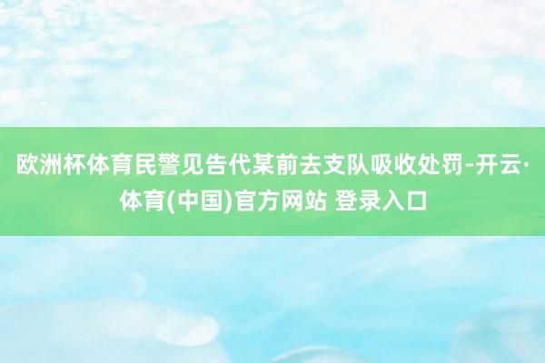欧洲杯体育民警见告代某前去支队吸收处罚-开云·体育(中国)官方网站 登录入口