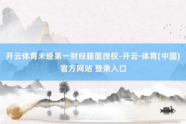开云体育未经第一财经籍面授权-开云·体育(中国)官方网站 登录入口