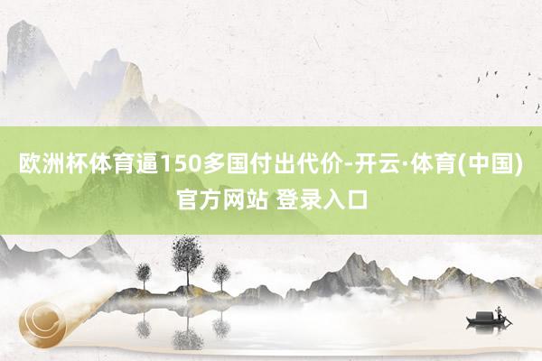欧洲杯体育逼150多国付出代价-开云·体育(中国)官方网站 登录入口