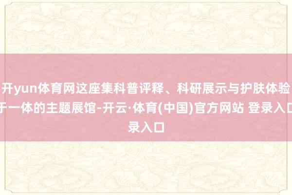 开yun体育网这座集科普评释、科研展示与护肤体验于一体的主题展馆-开云·体育(中国)官方网站 登录入口