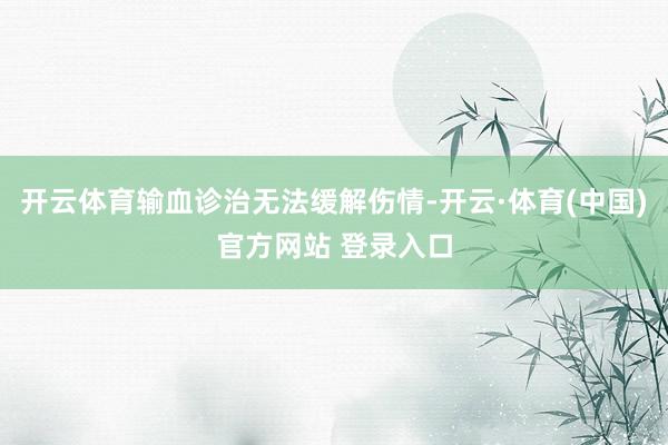 开云体育输血诊治无法缓解伤情-开云·体育(中国)官方网站 登录入口