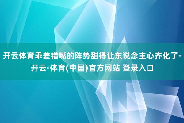开云体育乖差错嘴的阵势甜得让东说念主心齐化了-开云·体育(中国)官方网站 登录入口