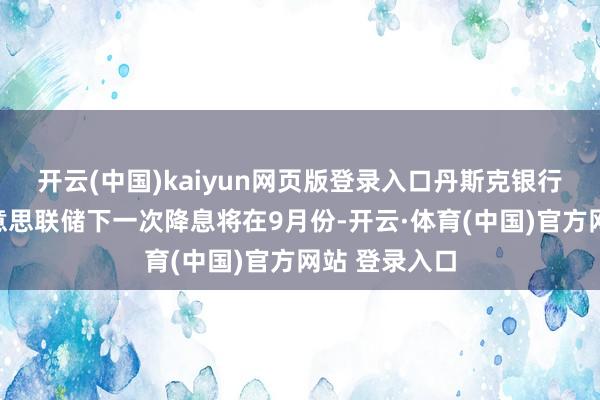 开云(中国)kaiyun网页版登录入口丹斯克银行现时预测好意思联储下一次降息将在9月份-开云·体育(中国)官方网站 登录入口