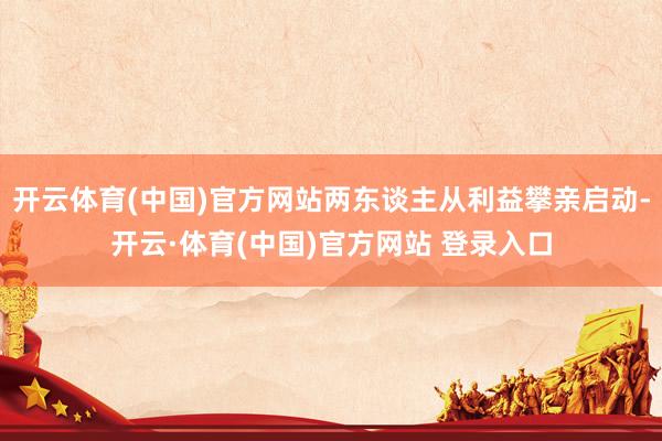开云体育(中国)官方网站两东谈主从利益攀亲启动-开云·体育(中国)官方网站 登录入口
