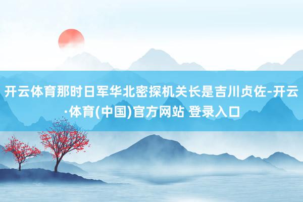 开云体育那时日军华北密探机关长是吉川贞佐-开云·体育(中国)官方网站 登录入口