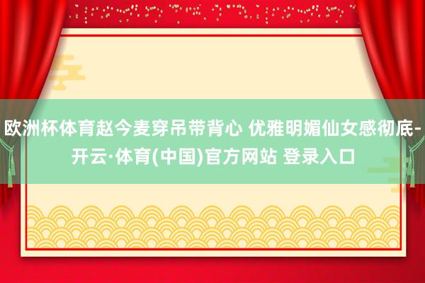 欧洲杯体育赵今麦穿吊带背心 优雅明媚仙女感彻底-开云·体育(中国)官方网站 登录入口