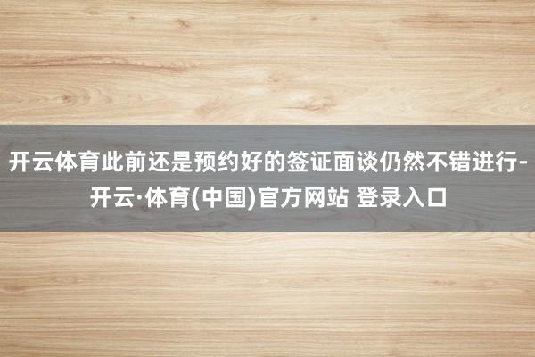开云体育此前还是预约好的签证面谈仍然不错进行-开云·体育(中国)官方网站 登录入口