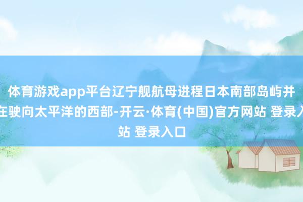 体育游戏app平台辽宁舰航母进程日本南部岛屿并正在驶向太平洋的西部-开云·体育(中国)官方网站 登录入口
