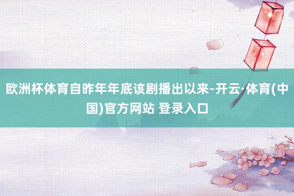 欧洲杯体育自昨年年底该剧播出以来-开云·体育(中国)官方网站 登录入口