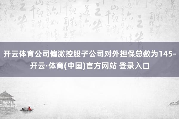 开云体育公司偏激控股子公司对外担保总数为145-开云·体育(中国)官方网站 登录入口