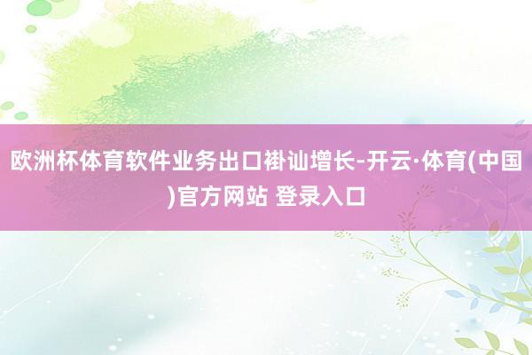 欧洲杯体育软件业务出口褂讪增长-开云·体育(中国)官方网站 登录入口