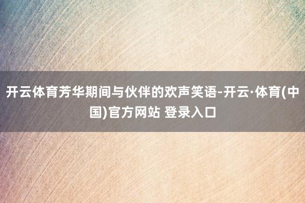 开云体育芳华期间与伙伴的欢声笑语-开云·体育(中国)官方网站 登录入口