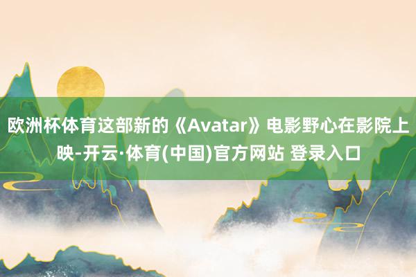 欧洲杯体育这部新的《Avatar》电影野心在影院上映-开云·体育(中国)官方网站 登录入口