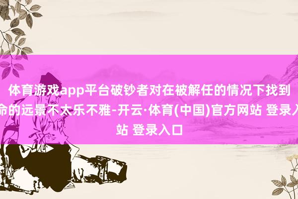 体育游戏app平台破钞者对在被解任的情况下找到使命的远景不太乐不雅-开云·体育(中国)官方网站 登录入口