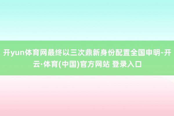 开yun体育网最终以三次鼎新身份配置全国申明-开云·体育(中国)官方网站 登录入口