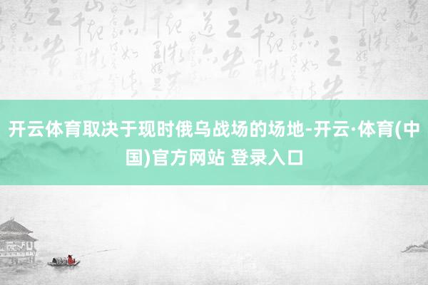 开云体育取决于现时俄乌战场的场地-开云·体育(中国)官方网站 登录入口